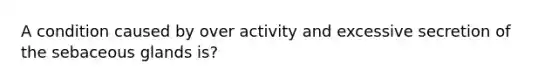 A condition caused by over activity and excessive secretion of the sebaceous glands is?