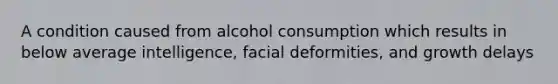 A condition caused from alcohol consumption which results in below average intelligence, facial deformities, and growth delays