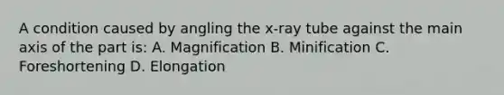 A condition caused by angling the x-ray tube against the main axis of the part is: A. Magnification B. Minification C. Foreshortening D. Elongation