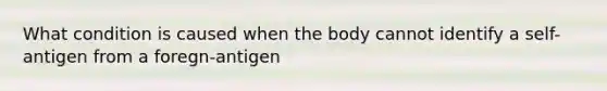 What condition is caused when the body cannot identify a self-antigen from a foregn-antigen