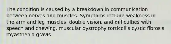 The condition is caused by a breakdown in communication between nerves and muscles. Symptoms include weakness in the arm and leg muscles, double vision, and difficulties with speech and chewing. muscular dystrophy torticollis cystic fibrosis myasthenia gravis