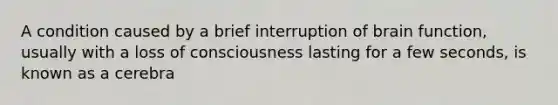 A condition caused by a brief interruption of brain function, usually with a loss of consciousness lasting for a few seconds, is known as a cerebra