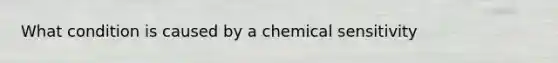 What condition is caused by a chemical sensitivity