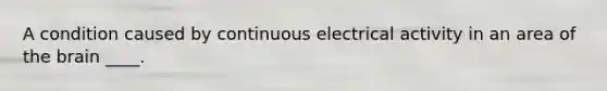 A condition caused by continuous electrical activity in an area of the brain ____.