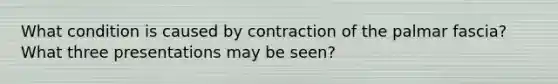 What condition is caused by contraction of the palmar fascia? What three presentations may be seen?