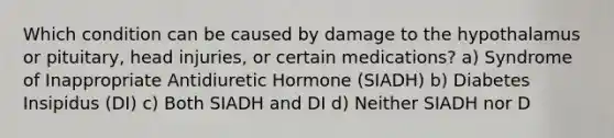 Which condition can be caused by damage to the hypothalamus or pituitary, head injuries, or certain medications? a) Syndrome of Inappropriate Antidiuretic Hormone (SIADH) b) Diabetes Insipidus (DI) c) Both SIADH and DI d) Neither SIADH nor D