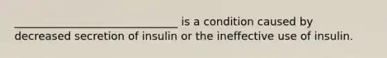 ______________________________ is a condition caused by decreased secretion of insulin or the ineffective use of insulin.