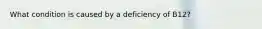 What condition is caused by a deficiency of B12?