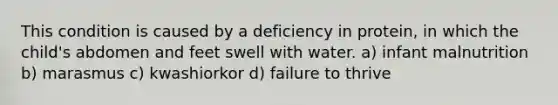 This condition is caused by a deficiency in protein, in which the child's abdomen and feet swell with water. a) infant malnutrition b) marasmus c) kwashiorkor d) failure to thrive