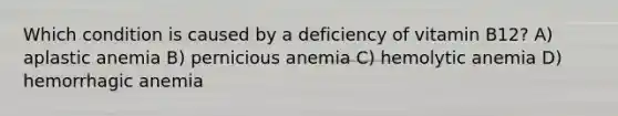 Which condition is caused by a deficiency of vitamin B12? A) aplastic anemia B) pernicious anemia C) hemolytic anemia D) hemorrhagic anemia