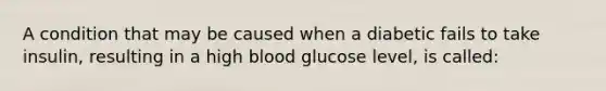 A condition that may be caused when a diabetic fails to take insulin, resulting in a high blood glucose level, is called: