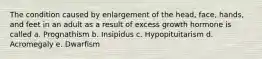 The condition caused by enlargement of the head, face, hands, and feet in an adult as a result of excess growth hormone is called a. Prognathism b. Insipidus c. Hypopituitarism d. Acromegaly e. Dwarfism