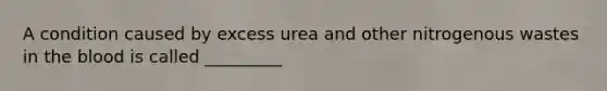 A condition caused by excess urea and other nitrogenous wastes in the blood is called _________