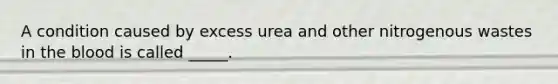 A condition caused by excess urea and other nitrogenous wastes in the blood is called _____.