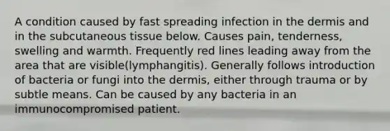 A condition caused by fast spreading infection in the dermis and in the subcutaneous tissue below. Causes pain, tenderness, swelling and warmth. Frequently red lines leading away from the area that are visible(lymphangitis). Generally follows introduction of bacteria or fungi into the dermis, either through trauma or by subtle means. Can be caused by any bacteria in an immunocompromised patient.