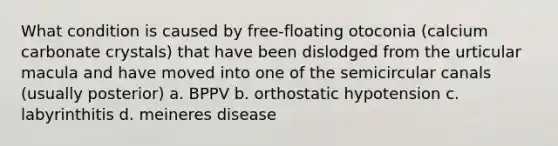 What condition is caused by free-floating otoconia (calcium carbonate crystals) that have been dislodged from the urticular macula and have moved into one of the semicircular canals (usually posterior) a. BPPV b. orthostatic hypotension c. labyrinthitis d. meineres disease