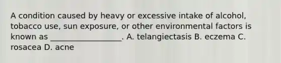 A condition caused by heavy or excessive intake of alcohol, tobacco use, sun exposure, or other environmental factors is known as __________________. A. telangiectasis B. eczema C. rosacea D. acne