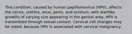 This condition, caused by human papillomavirus (HPV), affects the cervix, urethra, anus, penis, and scrotum, with wartlike growths of varying size appearing in the genital area. HPV is transmitted through sexual contact. Cervical cell changes may be noted, because HPV is associated with cervical malignancy.