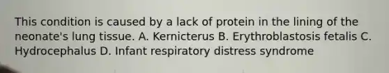 This condition is caused by a lack of protein in the lining of the neonate's lung tissue. A. Kernicterus B. Erythroblastosis fetalis C. Hydrocephalus D. Infant respiratory distress syndrome