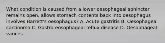 What condition is caused from a lower oesophageal sphincter remains open, allows stomach contents back into oesophagus involves Barrett's oesophagus? A. Acute gastritis B. Oesophageal carcinoma C. Gastro-eosophageal reflux disease D. Oesophageal varices