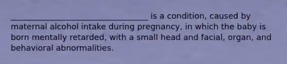 __________________________________ is a condition, caused by maternal alcohol intake during pregnancy, in which the baby is born mentally retarded, with a small head and facial, organ, and behavioral abnormalities.