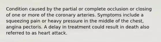 Condition caused by the partial or complete occlusion or closing of one or more of the coronary arteries. Symptoms include a squeezing pain or heavy pressure in the middle of the chest, angina pectoris. A delay in treatment could result in death also referred to as heart attack.