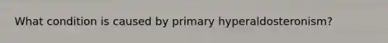 What condition is caused by primary hyperaldosteronism?