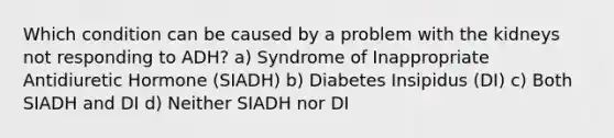 Which condition can be caused by a problem with the kidneys not responding to ADH? a) Syndrome of Inappropriate Antidiuretic Hormone (SIADH) b) Diabetes Insipidus (DI) c) Both SIADH and DI d) Neither SIADH nor DI