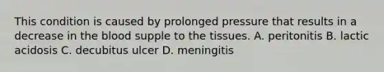 This condition is caused by prolonged pressure that results in a decrease in <a href='https://www.questionai.com/knowledge/k7oXMfj7lk-the-blood' class='anchor-knowledge'>the blood</a> supple to the tissues. A. peritonitis B. lactic acidosis C. decubitus ulcer D. meningitis