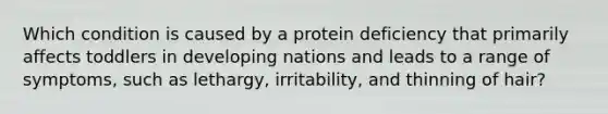 Which condition is caused by a protein deficiency that primarily affects toddlers in developing nations and leads to a range of symptoms, such as lethargy, irritability, and thinning of hair?