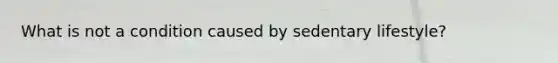 What is not a condition caused by sedentary lifestyle?