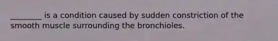 ________ is a condition caused by sudden constriction of the smooth muscle surrounding the bronchioles.