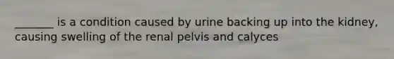 _______ is a condition caused by urine backing up into the kidney, causing swelling of the renal pelvis and calyces