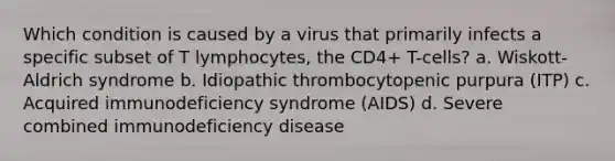 Which condition is caused by a virus that primarily infects a specific subset of T lymphocytes, the CD4+ T-cells? a. Wiskott-Aldrich syndrome b. Idiopathic thrombocytopenic purpura (ITP) c. Acquired immunodeficiency syndrome (AIDS) d. Severe combined immunodeficiency disease