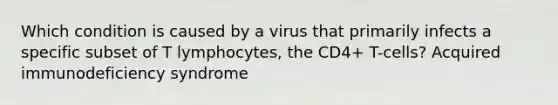 Which condition is caused by a virus that primarily infects a specific subset of T lymphocytes, the CD4+ T-cells? Acquired immunodeficiency syndrome