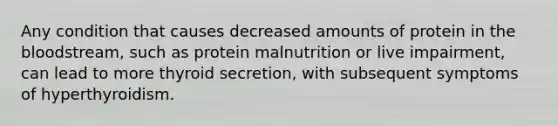 Any condition that causes decreased amounts of protein in the bloodstream, such as protein malnutrition or live impairment, can lead to more thyroid secretion, with subsequent symptoms of hyperthyroidism.