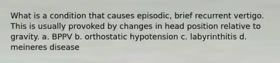 What is a condition that causes episodic, brief recurrent vertigo. This is usually provoked by changes in head position relative to gravity. a. BPPV b. orthostatic hypotension c. labyrinthitis d. meineres disease