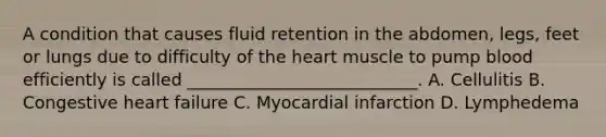 A condition that causes fluid retention in the abdomen, legs, feet or lungs due to difficulty of the heart muscle to pump blood efficiently is called ___________________________. A. Cellulitis B. Congestive heart failure C. Myocardial infarction D. Lymphedema