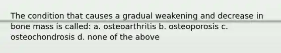 The condition that causes a gradual weakening and decrease in bone mass is called: a. osteoarthritis b. osteoporosis c. osteochondrosis d. none of the above