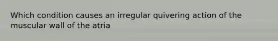 Which condition causes an irregular quivering action of the muscular wall of the atria