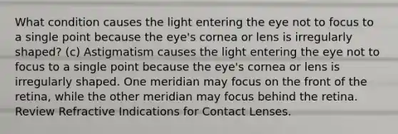 What condition causes the light entering the eye not to focus to a single point because the eye's cornea or lens is irregularly shaped? (c) Astigmatism causes the light entering the eye not to focus to a single point because the eye's cornea or lens is irregularly shaped. One meridian may focus on the front of the retina, while the other meridian may focus behind the retina. Review Refractive Indications for Contact Lenses.