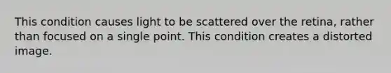 This condition causes light to be scattered over the retina, rather than focused on a single point. This condition creates a distorted image.