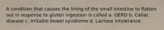 A condition that causes the lining of the small intestine to flatten out in response to gluten ingestion is called a. GERD b. Celiac disease c. Irritable bowel syndrome d. Lactose intolerance