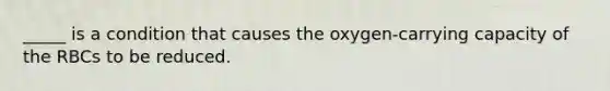 _____ is a condition that causes the oxygen-carrying capacity of the RBCs to be reduced.