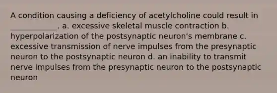 A condition causing a deficiency of acetylcholine could result in ____________. a. excessive skeletal muscle contraction b. hyperpolarization of the postsynaptic neuron's membrane c. excessive transmission of nerve impulses from the presynaptic neuron to the postsynaptic neuron d. an inability to transmit nerve impulses from the presynaptic neuron to the postsynaptic neuron