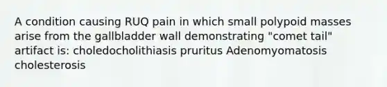 A condition causing RUQ pain in which small polypoid masses arise from the gallbladder wall demonstrating "comet tail" artifact is: choledocholithiasis pruritus Adenomyomatosis cholesterosis