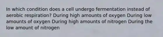 In which condition does a cell undergo fermentation instead of aerobic respiration? During high amounts of oxygen During low amounts of oxygen During high amounts of nitrogen During the low amount of nitrogen