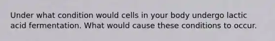 Under what condition would cells in your body undergo lactic acid fermentation. What would cause these conditions to occur.