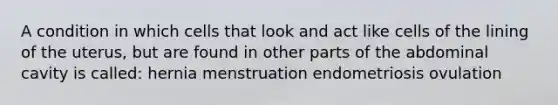 A condition in which cells that look and act like cells of the lining of the uterus, but are found in other parts of the abdominal cavity is called: hernia menstruation endometriosis ovulation