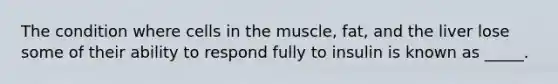 The condition where cells in the muscle, fat, and the liver lose some of their ability to respond fully to insulin is known as _____.